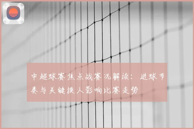 中超球赛焦点战赛况解读：进球节奏与关键换人影响比赛走势