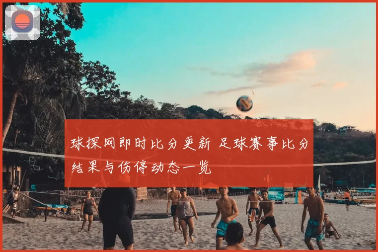 球探网即时比分更新 足球赛事比分结果与伤停动态一览