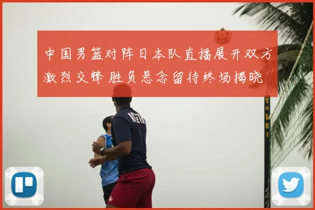 中国男篮对阵日本队直播展开双方激烈交锋 胜负悬念留待终场揭晓