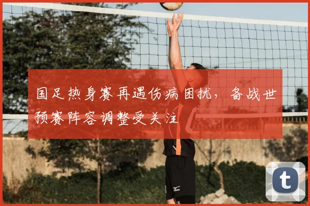 国足热身赛再遇伤病困扰，备战世预赛阵容调整受关注