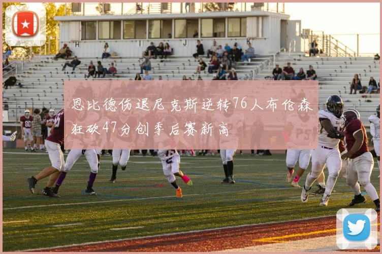 恩比德伤退尼克斯逆转76人布伦森狂砍47分创季后赛新高