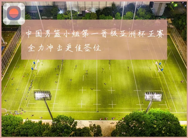 中国男篮小组第一晋级亚洲杯正赛 全力冲击更佳签位