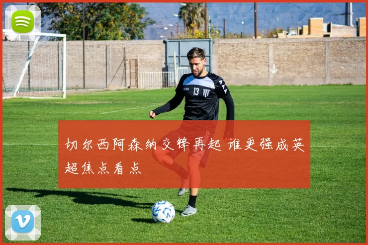 切尔西阿森纳交锋再起 谁更强成英超焦点看点