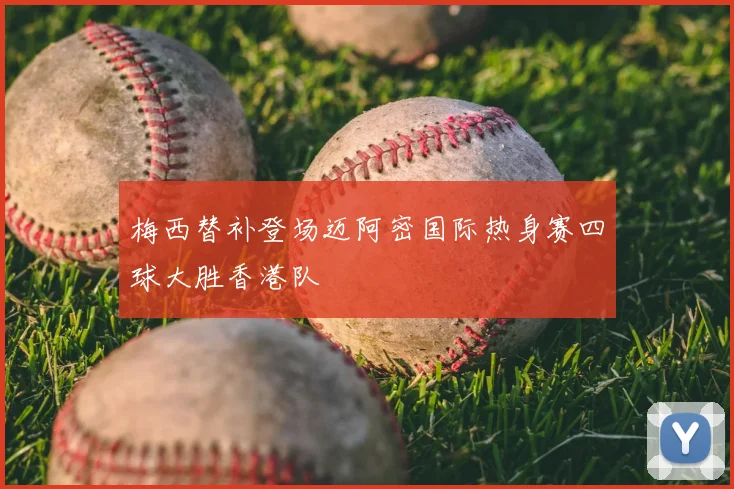 梅西替补登场迈阿密国际热身赛四球大胜香港队