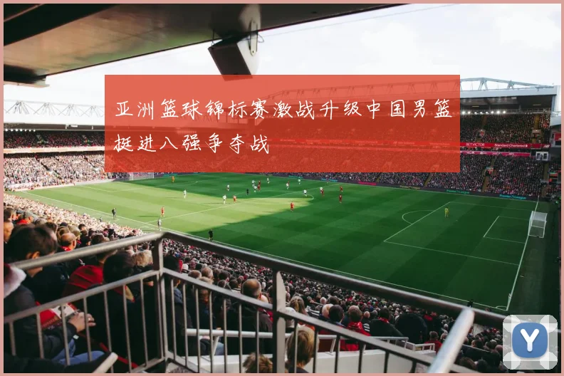 亚洲篮球锦标赛激战升级中国男篮挺进八强争夺战
