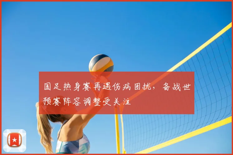国足热身赛再遇伤病困扰，备战世预赛阵容调整受关注