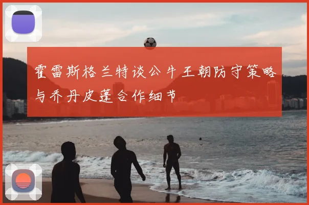 霍雷斯格兰特谈公牛王朝防守策略与乔丹皮蓬合作细节