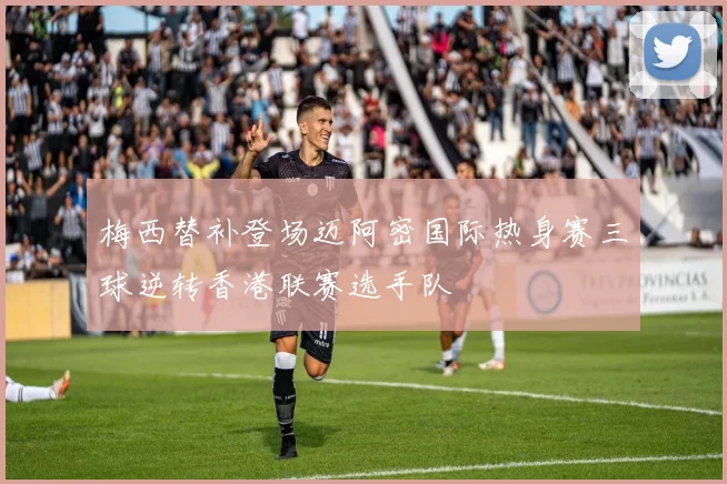 梅西替补登场迈阿密国际热身赛三球逆转香港联赛选手队