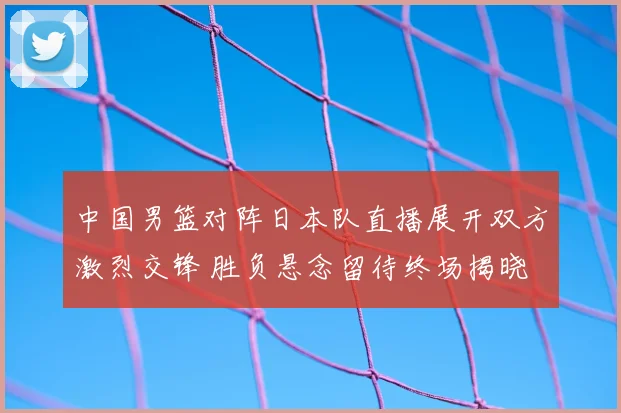 中国男篮对阵日本队直播展开双方激烈交锋 胜负悬念留待终场揭晓