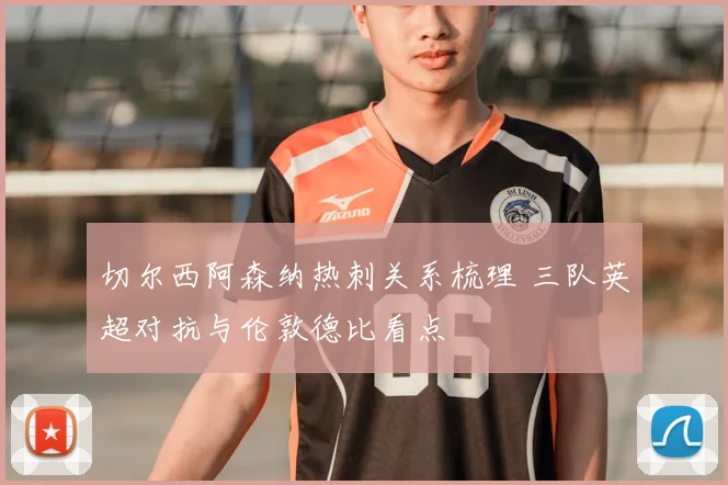切尔西阿森纳热刺关系梳理 三队英超对抗与伦敦德比看点