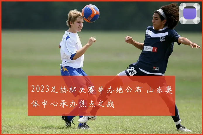 2023足协杯决赛举办地公布 山东奥体中心承办焦点之战