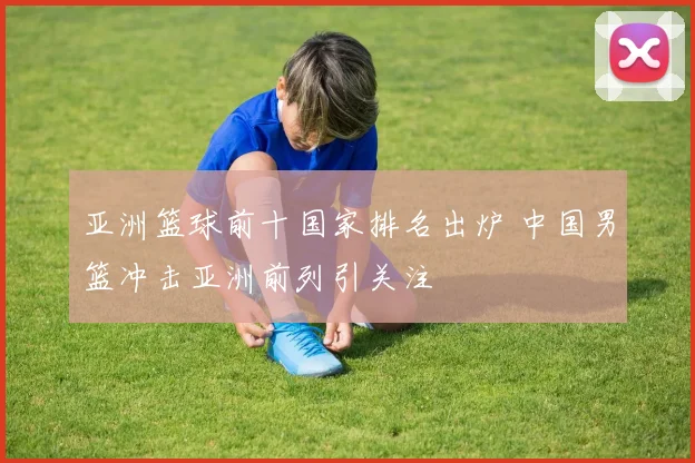 亚洲篮球前十国家排名出炉 中国男篮冲击亚洲前列引关注