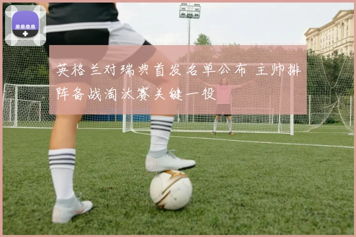 英格兰对瑞典首发名单公布 主帅排阵备战淘汰赛关键一役