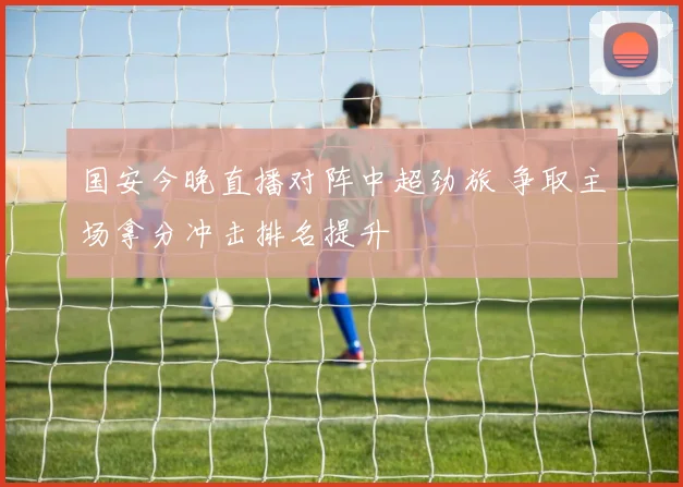 国安今晚直播对阵中超劲旅 争取主场拿分冲击排名提升