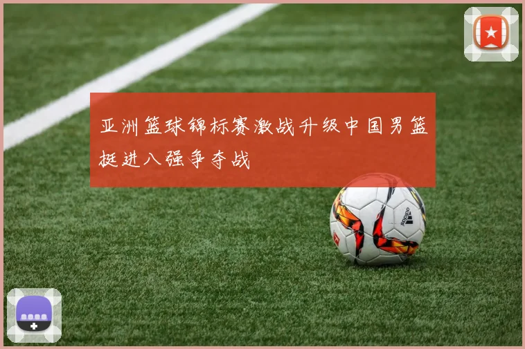 亚洲篮球锦标赛激战升级中国男篮挺进八强争夺战