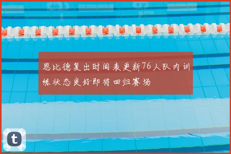 恩比德复出时间表更新76人队内训练状态良好即将回归赛场