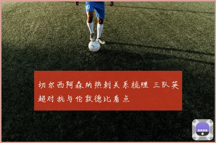 切尔西阿森纳热刺关系梳理 三队英超对抗与伦敦德比看点