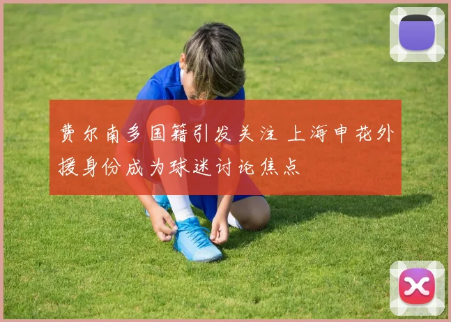 费尔南多国籍引发关注 上海申花外援身份成为球迷讨论焦点