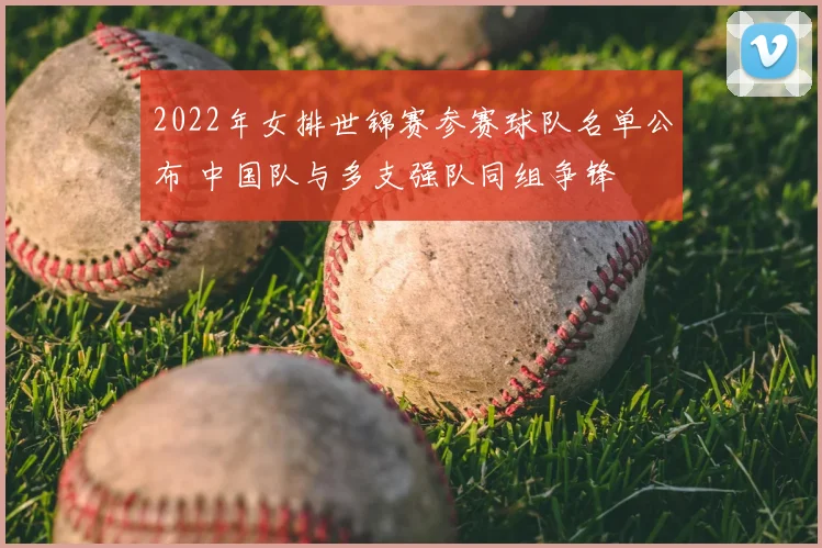 2022年女排世锦赛参赛球队名单公布 中国队与多支强队同组争锋