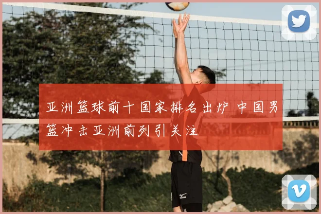 亚洲篮球前十国家排名出炉 中国男篮冲击亚洲前列引关注