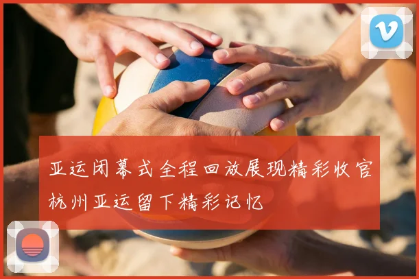 亚运闭幕式全程回放展现精彩收官杭州亚运留下精彩记忆