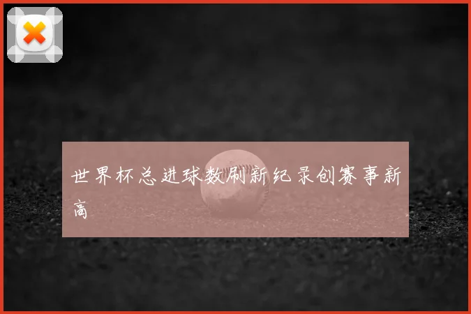 世界杯总进球数刷新纪录创赛事新高