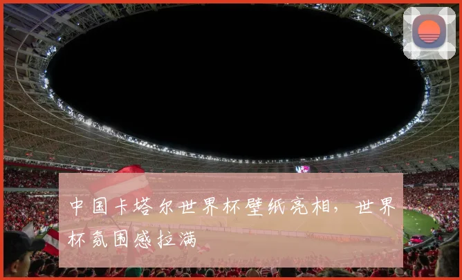 中国卡塔尔世界杯壁纸亮相,世界杯氛围感拉满